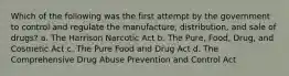 Which of the following was the first attempt by the government to control and regulate the manufacture, distribution, and sale of drugs? a. The Harrison Narcotic Act b. The Pure, Food, Drug, and Cosmetic Act c. The Pure Food and Drug Act d. The Comprehensive Drug Abuse Prevention and Control Act