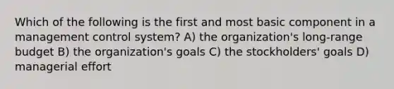 Which of the following is the first and most basic component in a management control system? A) the organization's long-range budget B) the organization's goals C) the stockholders' goals D) managerial effort