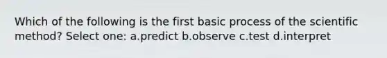 Which of the following is the first basic process of the scientific method? Select one: a.predict b.observe c.test d.interpret