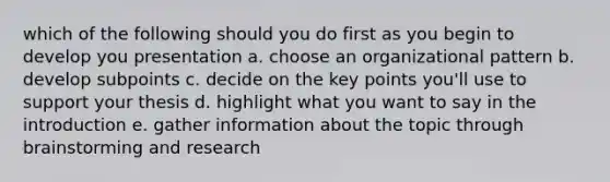 which of the following should you do first as you begin to develop you presentation a. choose an organizational pattern b. develop subpoints c. decide on the key points you'll use to support your thesis d. highlight what you want to say in the introduction e. gather information about the topic through brainstorming and research