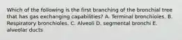 Which of the following is the first branching of the bronchial tree that has gas exchanging capabilities? A. Terminal bronchioles. B. Respiratory bronchioles. C. Alveoli D. segmental bronchi E. alveolar ducts