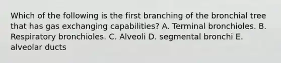 Which of the following is the first branching of the bronchial tree that has gas exchanging capabilities? A. Terminal bronchioles. B. Respiratory bronchioles. C. Alveoli D. segmental bronchi E. alveolar ducts