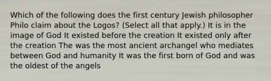 Which of the following does the first century Jewish philosopher Philo claim about the Logos? (Select all that apply.) It is in the image of God It existed before the creation It existed only after the creation The was the most ancient archangel who mediates between God and humanity It was the first born of God and was the oldest of the angels