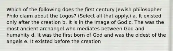 Which of the following does the first century Jewish philosopher Philo claim about the Logos? (Select all that apply.) a. It existed only after the creation b. It is in the image of God c. The was the most ancient archangel who mediates between God and humanity d. It was the first born of God and was the oldest of the angels e. It existed before the creation