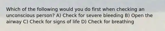 Which of the following would you do first when checking an unconscious person? A) Check for severe bleeding B) Open the airway C) Check for signs of life D) Check for breathing