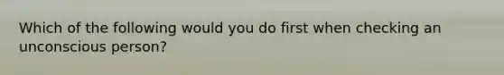 Which of the following would you do first when checking an unconscious person?