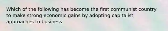 Which of the following has become the first communist country to make strong economic gains by adopting capitalist approaches to business