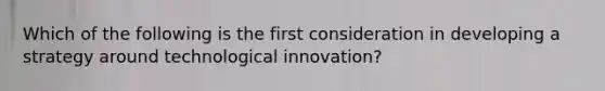 Which of the following is the first consideration in developing a strategy around technological innovation?