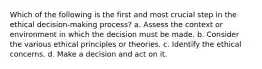 Which of the following is the first and most crucial step in the ethical decision-making process? a. Assess the context or environment in which the decision must be made. b. Consider the various ethical principles or theories. c. Identify the ethical concerns. d. Make a decision and act on it.