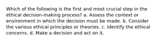 Which of the following is the first and most crucial step in the ethical decision-making process? a. Assess the context or environment in which the decision must be made. b. Consider the various ethical principles or theories. c. Identify the ethical concerns. d. Make a decision and act on it.