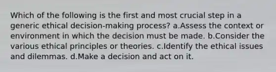 Which of the following is the first and most crucial step in a generic ethical decision-making process? a.Assess the context or environment in which the decision must be made. b.Consider the various ethical principles or theories. c.Identify the ethical issues and dilemmas. d.Make a decision and act on it.