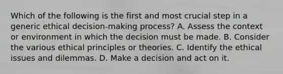 Which of the following is the first and most crucial step in a generic ethical decision-making process? A. Assess the context or environment in which the decision must be made. B. Consider the various ethical principles or theories. C. Identify the ethical issues and dilemmas. D. Make a decision and act on it.