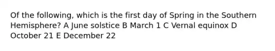 Of the following, which is the first day of Spring in the Southern Hemisphere? A June solstice B March 1 C Vernal equinox D October 21 E December 22