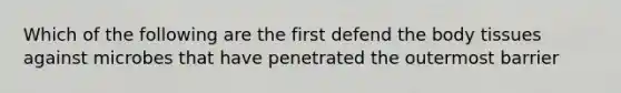 Which of the following are the first defend the body tissues against microbes that have penetrated the outermost barrier