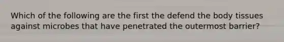 Which of the following are the first the defend the body tissues against microbes that have penetrated the outermost barrier?