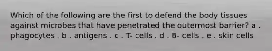 Which of the following are the first to defend the body tissues against microbes that have penetrated the outermost barrier?​ a . phagocytes . b . antigens . c . T- cells . d . B- cells . e . skin cells