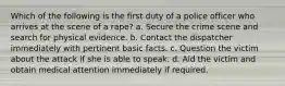 Which of the following is the first duty of a police officer who arrives at the scene of a rape? a. Secure the crime scene and search for physical evidence. b. Contact the dispatcher immediately with pertinent basic facts. c. Question the victim about the attack if she is able to speak. d. Aid the victim and obtain medical attention immediately if required.