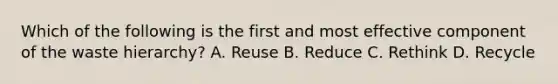 Which of the following is the first and most effective component of the waste hierarchy? A. Reuse B. Reduce C. Rethink D. Recycle