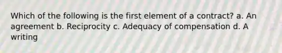 Which of the following is the first element of a contract? a. An agreement b. Reciprocity c. Adequacy of compensation d. A writing