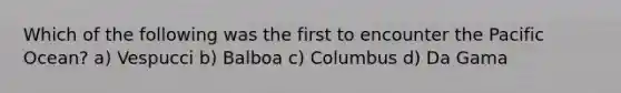 Which of the following was the first to encounter the Pacific Ocean? a) Vespucci b) Balboa c) Columbus d) Da Gama