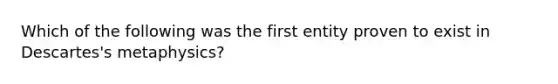 Which of the following was the first entity proven to exist in Descartes's metaphysics?
