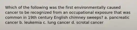 Which of the following was the first environmentally caused cancer to be recognized from an occupational exposure that was common in 19th century English chimney sweeps? a. pancreatic cancer b. leukemia c. lung cancer d. scrotal cancer