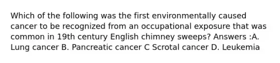 Which of the following was the first environmentally caused cancer to be recognized from an occupational exposure that was common in 19th century English chimney sweeps? Answers :A. Lung cancer B. Pancreatic cancer C Scrotal cancer D. Leukemia