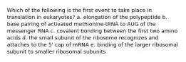 Which of the following is the first event to take place in translation in eukaryotes? a. elongation of the polypeptide b. base pairing of activated methionine-tRNA to AUG of the messenger RNA c. covalent bonding between the first two amino acids d. the small subunit of the ribosome recognizes and attaches to the 5' cap of mRNA e. binding of the larger ribosomal subunit to smaller ribosomal subunits