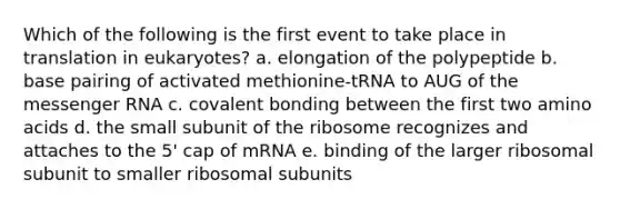 Which of the following is the first event to take place in translation in eukaryotes? a. elongation of the polypeptide b. base pairing of activated methionine-tRNA to AUG of the messenger RNA c. covalent bonding between the first two amino acids d. the small subunit of the ribosome recognizes and attaches to the 5' cap of mRNA e. binding of the larger ribosomal subunit to smaller ribosomal subunits