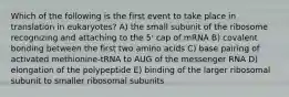 Which of the following is the first event to take place in translation in eukaryotes? A) the small subunit of the ribosome recognizing and attaching to the 5' cap of mRNA B) covalent bonding between the first two amino acids C) base pairing of activated methionine-tRNA to AUG of the messenger RNA D) elongation of the polypeptide E) binding of the larger ribosomal subunit to smaller ribosomal subunits