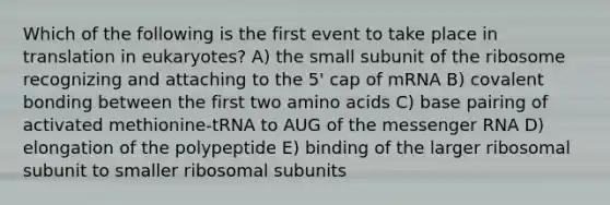 Which of the following is the first event to take place in translation in eukaryotes? A) the small subunit of the ribosome recognizing and attaching to the 5' cap of mRNA B) covalent bonding between the first two amino acids C) base pairing of activated methionine-tRNA to AUG of the messenger RNA D) elongation of the polypeptide E) binding of the larger ribosomal subunit to smaller ribosomal subunits