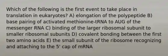 Which of the following is the first event to take place in translation in eukaryotes? A) elongation of the polypeptide B) base pairing of activated methionine-tRNA to AUG of the messenger RNA C) binding of the larger ribosomal subunit to smaller ribosomal subunits D) covalent bonding between the first two amino acids E) the small subunit of the ribosome recognizing and attaching to the 5' cap of mRNA