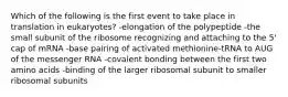 Which of the following is the first event to take place in translation in eukaryotes? -elongation of the polypeptide -the small subunit of the ribosome recognizing and attaching to the 5' cap of mRNA -base pairing of activated methionine-tRNA to AUG of the messenger RNA -covalent bonding between the first two amino acids -binding of the larger ribosomal subunit to smaller ribosomal subunits