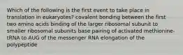 Which of the following is the first event to take place in translation in eukaryotes? covalent bonding between the first two amino acids binding of the larger ribosomal subunit to smaller ribosomal subunits base pairing of activated methionine-tRNA to AUG of the messenger RNA elongation of the polypeptide