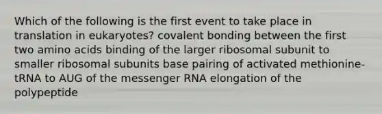 Which of the following is the first event to take place in translation in eukaryotes? covalent bonding between the first two amino acids binding of the larger ribosomal subunit to smaller ribosomal subunits base pairing of activated methionine-tRNA to AUG of the messenger RNA elongation of the polypeptide