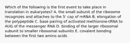 Which of the following is the first event to take place in translation in eukaryotes? A. the small subunit of the ribosome recognizes and attaches to the 5' cap of mRNA B. elongation of the polypeptide C. base pairing of activated methionine-tRNA to AUG of the messenger RNA D. binding of the larger ribosomal subunit to smaller ribosomal subunits E. covalent bonding between the first two amino acids