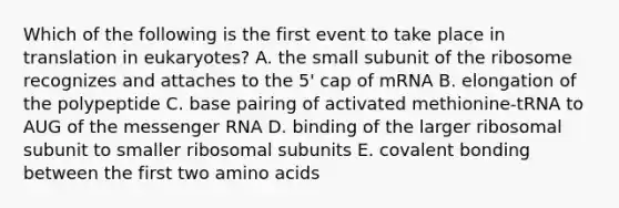 Which of the following is the first event to take place in translation in eukaryotes? A. the small subunit of the ribosome recognizes and attaches to the 5' cap of mRNA B. elongation of the polypeptide C. base pairing of activated methionine-tRNA to AUG of the messenger RNA D. binding of the larger ribosomal subunit to smaller ribosomal subunits E. covalent bonding between the first two amino acids