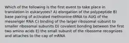 Which of the following is the first event to take place in translation in eukaryotes? A) elongation of the polypeptide B) base pairing of activated methionine-tRNA to AUG of the messenger RNA C) binding of the larger ribosomal subunit to smaller ribosomal subunits D) covalent bonding between the first two amino acids E) the small subunit of the ribosome recognizes and attaches to the cap of mRNA