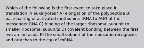 Which of the following is the first event to take place in translation in eukaryotes? A) elongation of the polypeptide B) base pairing of activated methionine-tRNA to AUG of the messenger RNA C) binding of the larger ribosomal subunit to smaller ribosomal subunits D) covalent bonding between the first two amino acids E) the small subunit of the ribosome recognizes and attaches to the cap of mRNA