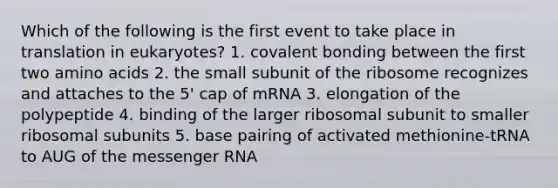 Which of the following is the first event to take place in translation in eukaryotes? 1. covalent bonding between the first two amino acids 2. the small subunit of the ribosome recognizes and attaches to the 5' cap of mRNA 3. elongation of the polypeptide 4. binding of the larger ribosomal subunit to smaller ribosomal subunits 5. base pairing of activated methionine-tRNA to AUG of the messenger RNA