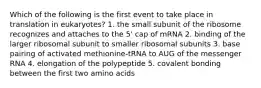 Which of the following is the first event to take place in translation in eukaryotes? 1. the small subunit of the ribosome recognizes and attaches to the 5' cap of mRNA 2. binding of the larger ribosomal subunit to smaller ribosomal subunits 3. base pairing of activated methionine-tRNA to AUG of the messenger RNA 4. elongation of the polypeptide 5. covalent bonding between the first two amino acids