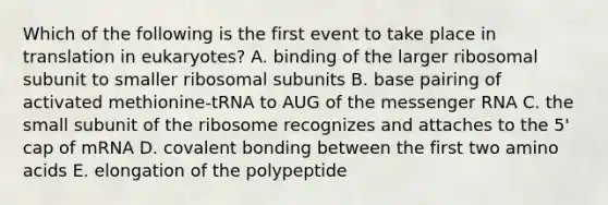 Which of the following is the first event to take place in translation in eukaryotes? A. binding of the larger ribosomal subunit to smaller ribosomal subunits B. base pairing of activated methionine-tRNA to AUG of the messenger RNA C. the small subunit of the ribosome recognizes and attaches to the 5' cap of mRNA D. covalent bonding between the first two amino acids E. elongation of the polypeptide