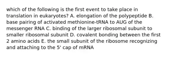 which of the following is the first event to take place in translation in eukaryotes? A. elongation of the polypeptide B. base pairing of activated methionine-tRNA to AUG of the messenger RNA C. binding of the larger ribosomal subunit to smaller ribosomal subunit D. covalent bonding between the first 2 amino acids E. the small subunit of the ribosome recognizing and attaching to the 5' cap of mRNA