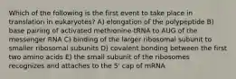 Which of the following is the first event to take place in translation in eukaryotes? A) elongation of the polypeptide B) base pairing of activated methionine-tRNA to AUG of the messenger RNA C) binding of the larger ribosomal subunit to smaller ribosomal subunits D) covalent bonding between the first two amino acids E) the small subunit of the ribosomes recognizes and attaches to the 5' cap of mRNA