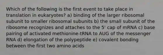 Which of the following is the first event to take place in translation in eukaryotes? a) binding of the larger ribosomal subunit to smaller ribosomal subunits b) the small subunit of the ribosome recognizes and attaches to the 5' cap of mRNA c) base pairing of activated methionine-tRNA to AUG of the messenger RNA d) elongation of the polypeptide e) covalent bonding between the first two amino acids