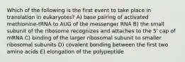 Which of the following is the first event to take place in translation in eukaryotes? A) base pairing of activated methionine-tRNA to AUG of the messenger RNA B) the small subunit of the ribosome recognizes and attaches to the 5' cap of mRNA C) binding of the larger ribosomal subunit to smaller ribosomal subunits D) covalent bonding between the first two amino acids E) elongation of the polypeptide