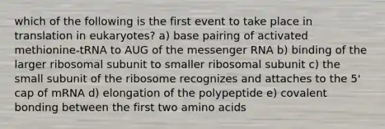 which of the following is the first event to take place in translation in eukaryotes? a) base pairing of activated methionine-tRNA to AUG of the messenger RNA b) binding of the larger ribosomal subunit to smaller ribosomal subunit c) the small subunit of the ribosome recognizes and attaches to the 5' cap of mRNA d) elongation of the polypeptide e) covalent bonding between the first two amino acids