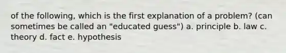 of the following, which is the first explanation of a problem? (can sometimes be called an "educated guess") a. principle b. law c. theory d. fact e. hypothesis