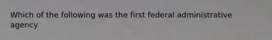 Which of the following was the first federal administrative agency