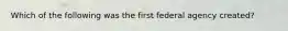 Which of the following was the first federal agency created?